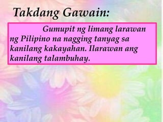 Takdang Gawain:
Gumupit ng limang larawan
ng Pilipino na nagging tanyag sa
kanilang kakayahan. Ilarawan ang
kanilang talambuhay.
 