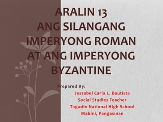ARALIN 13
ANG SILANGANG
IMPERYONG ROMAN
AT ANG IMPERYONG
BYZANTINE
Prepared By:
Jessabel Carla L. Bautista
Social Studies Teacher
Tagudin National High School
Mabini, Pangasinan

 