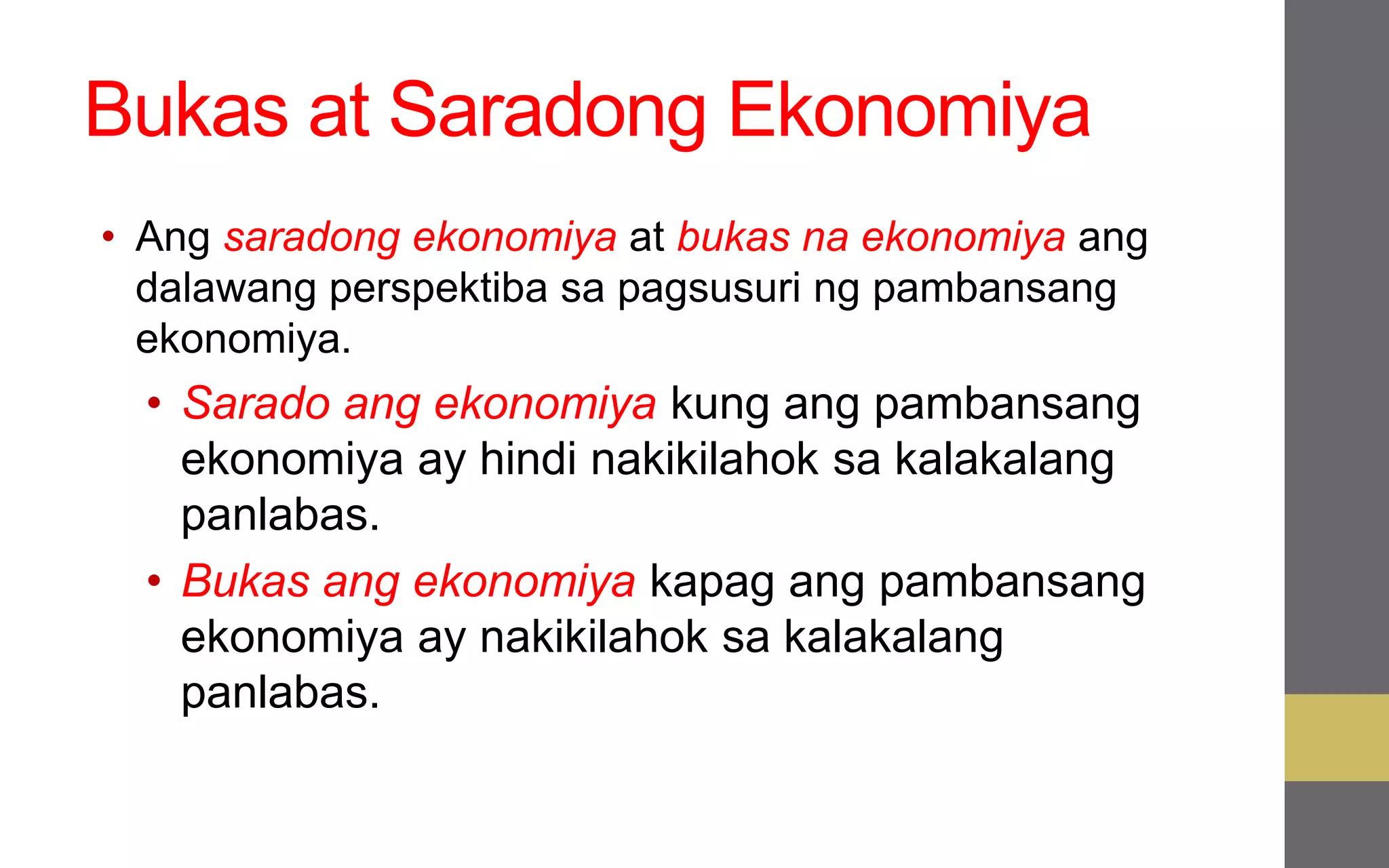 Bukas at Saradong Ekonomiya
• Ang saradong ekonomiya at bukas na ekonomiya ang
dalawang perspektiba sa pagsusuri ng pambansang
ekonomiya.
• Sarado ang ekonomiya kung ang pambansang
ekonomiya ay hindi nakikilahok sa kalakalang
panlabas.
• Bukas ang ekonomiya kapag ang pambansang
ekonomiya ay nakikilahok sa kalakalang
panlabas.
 
