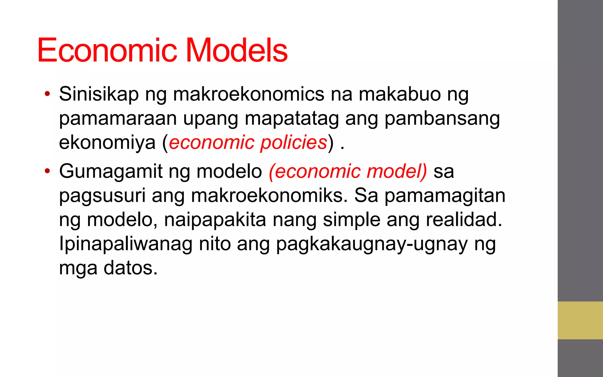Economic Models
• Sinisikap ng makroekonomics na makabuo ng
pamamaraan upang mapatatag ang pambansang
ekonomiya (economic policies) .
• Gumagamit ng modelo (economic model) sa
pagsusuri ang makroekonomiks. Sa pamamagitan
ng modelo, naipapakita nang simple ang realidad.
Ipinapaliwanag nito ang pagkakaugnay-ugnay ng
mga datos.
 