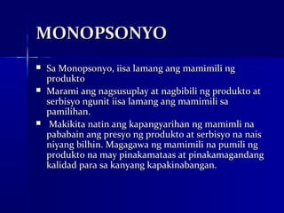 MONOPSONYO
   Sa Monopsonyo, iisa lamang ang mamimili ng
    produkto
   Marami ang nagsusuplay at nagbibili ng produkto at
    serbisyo ngunit iisa lamang ang mamimili sa
    pamilihan.
    Makikita natin ang kapangyarihan ng mamimli na
    pababain ang presyo ng produkto at serbisyo na nais
    niyang bilhin. Magagawa ng mamimili na pumili ng
    produkto na may pinakamataas at pinakamagandang
    kalidad para sa kanyang kapakinabangan.
 