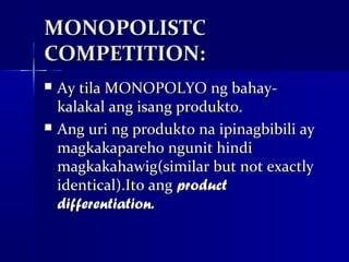 MONOPOLISTC
COMPETITION:
   Ay tila MONOPOLYO ng bahay-
    kalakal ang isang produkto.
   Ang uri ng produkto na ipinagbibili ay
    magkakapareho ngunit hindi
    magkakahawig(similar but not exactly
    identical).Ito ang product
    differentiation.
 