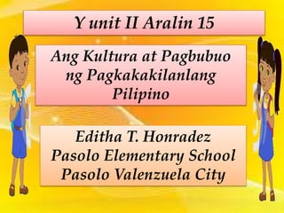 Y unit II Aralin 15
Ang Kultura at Pagbubuo
ng Pagkakakilanlang
Pilipino
Editha T. Honradez
Pasolo Elementary School
Pasolo Valenzuela City
 