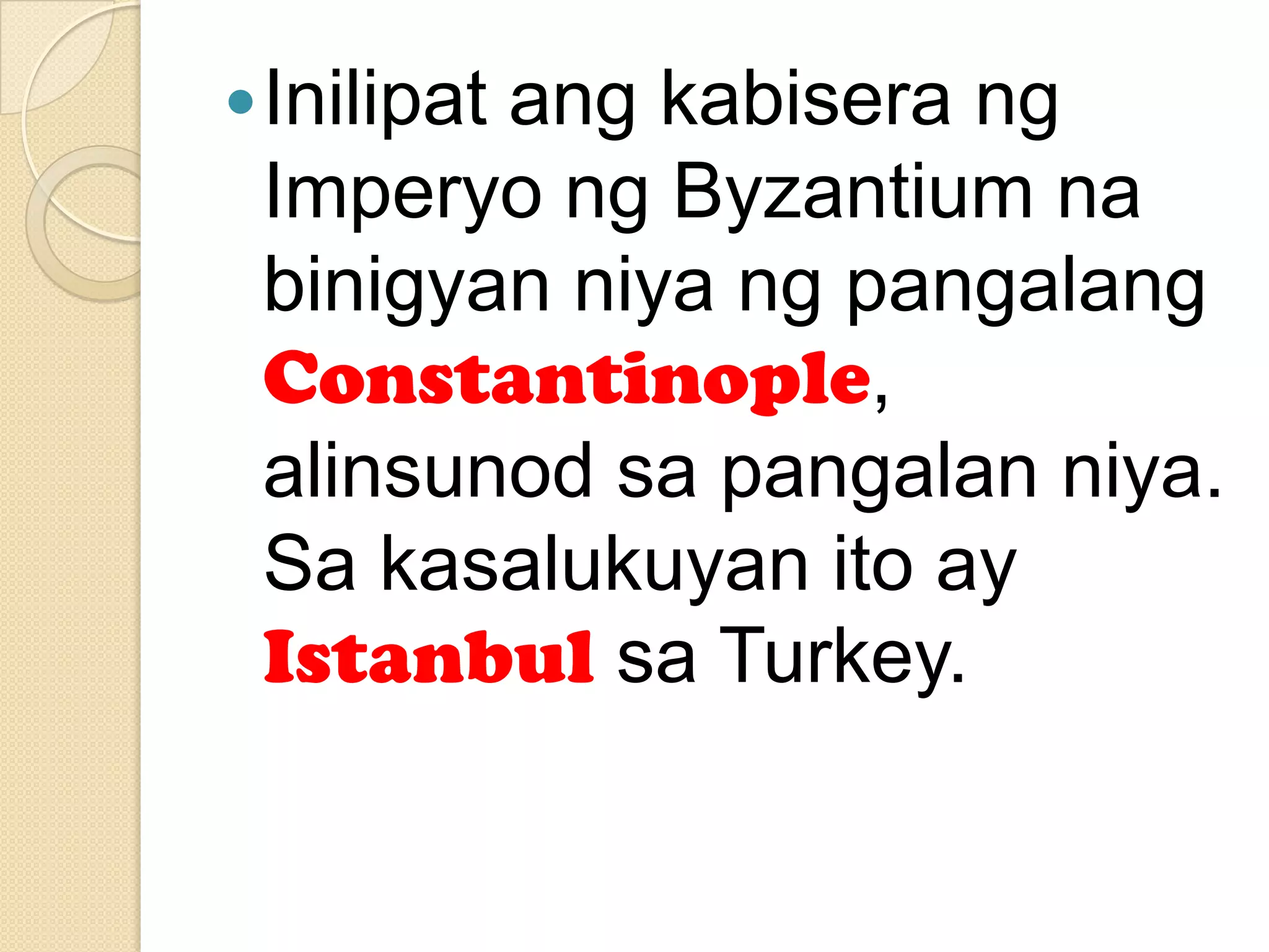  Inilipat

ang kabisera ng
Imperyo ng Byzantium na
binigyan niya ng pangalang
Constantinople,
alinsunod sa pangalan niya.
Sa kasalukuyan ito ay
Istanbul sa Turkey.

 