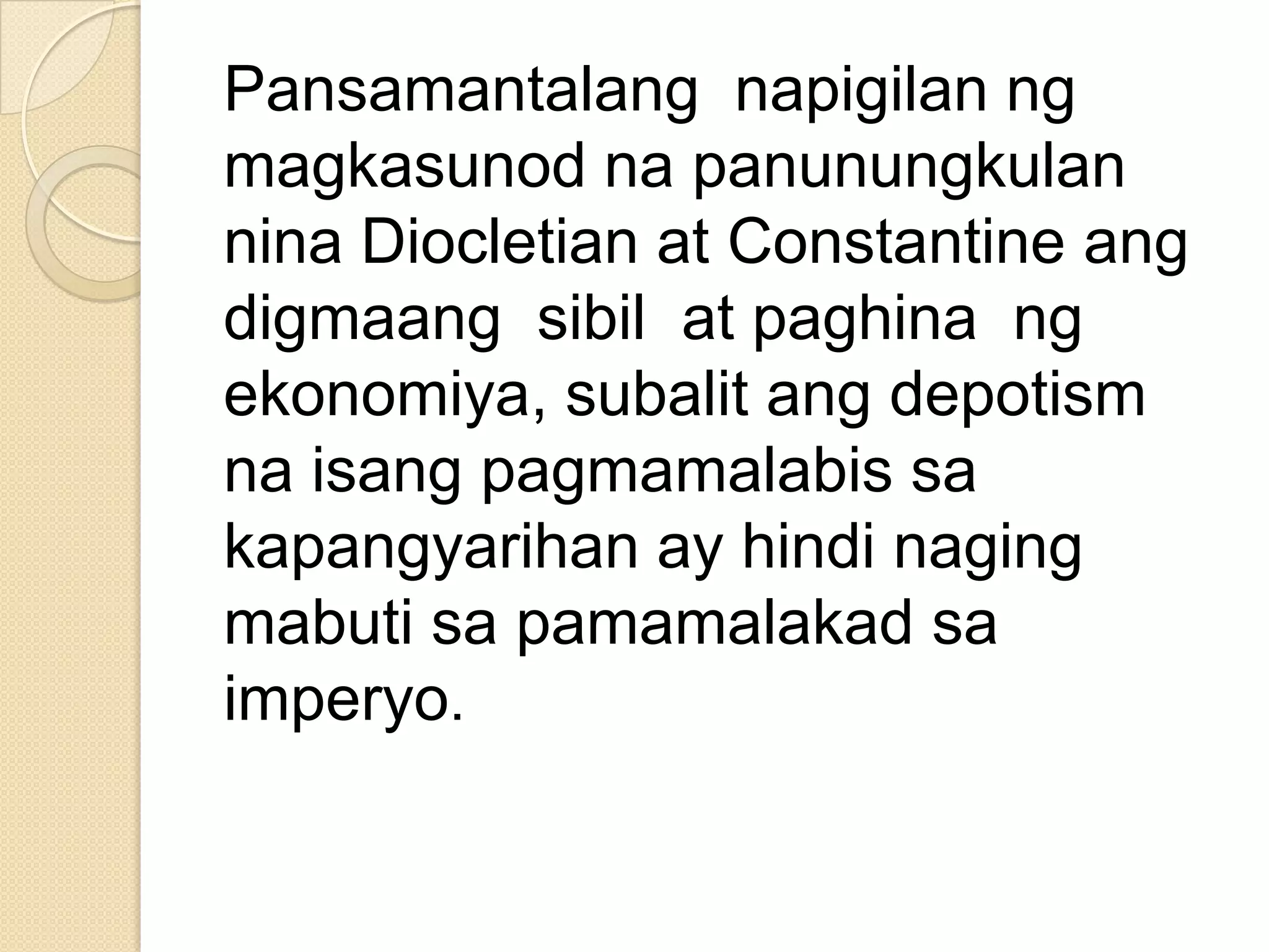 Pansamantalang napigilan ng
magkasunod na panunungkulan
nina Diocletian at Constantine ang
digmaang sibil at paghina ng
ekonomiya, subalit ang depotism
na isang pagmamalabis sa
kapangyarihan ay hindi naging
mabuti sa pamamalakad sa
imperyo.

 