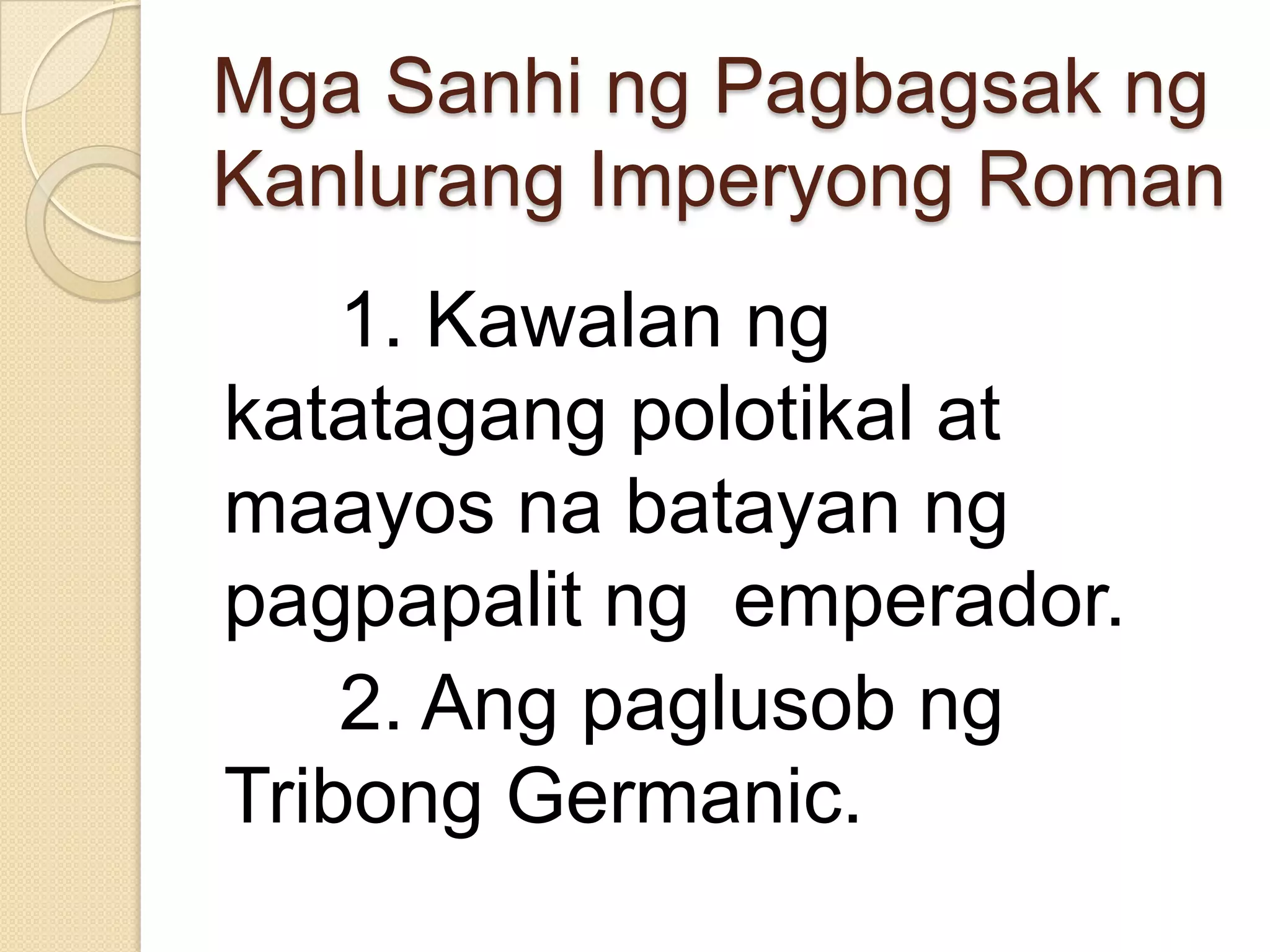 Mga Sanhi ng Pagbagsak ng
Kanlurang Imperyong Roman

1. Kawalan ng
katatagang polotikal at
maayos na batayan ng
pagpapalit ng emperador.
2. Ang paglusob ng
Tribong Germanic.

 