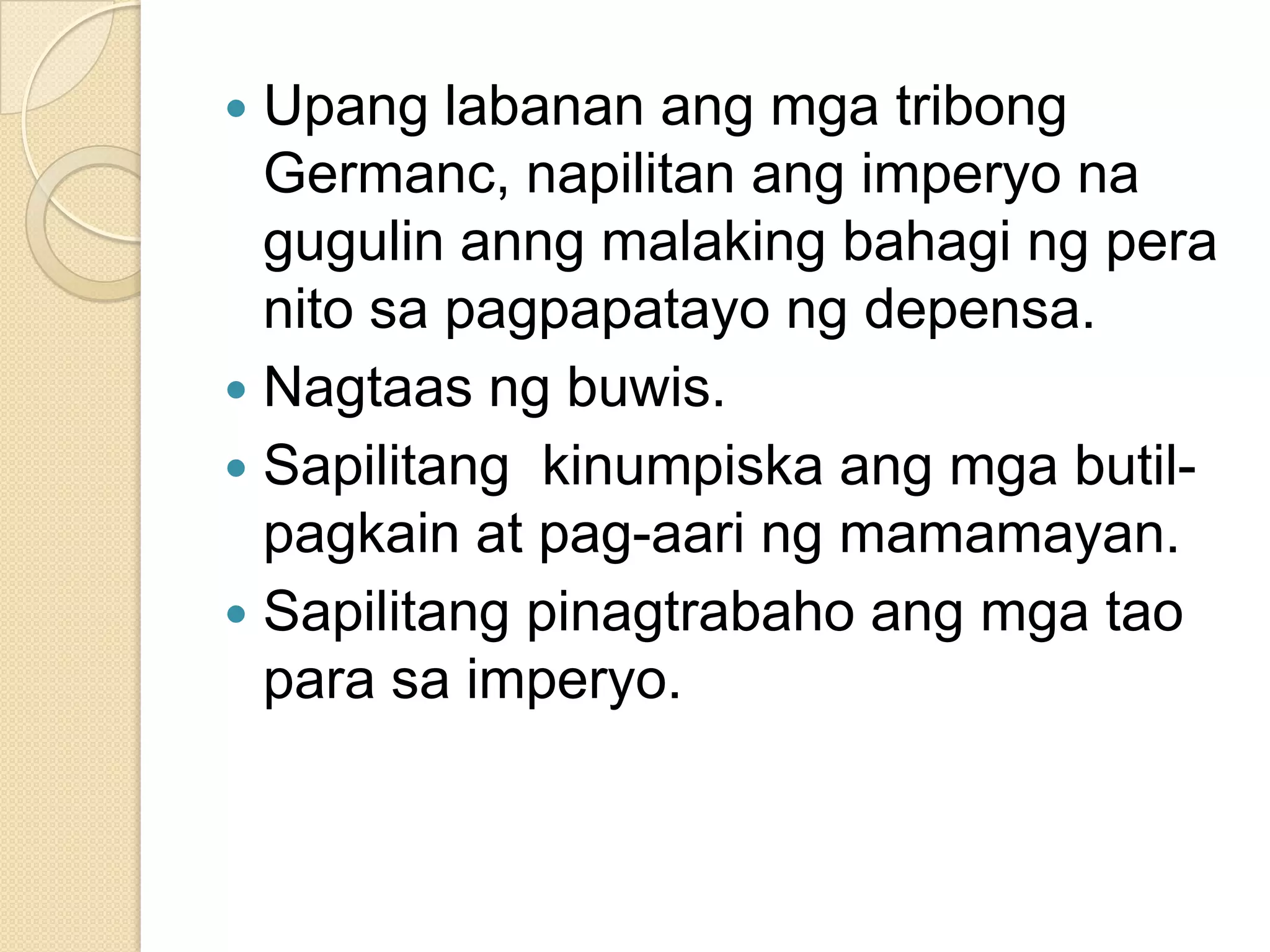Upang labanan ang mga tribong
Germanc, napilitan ang imperyo na
gugulin anng malaking bahagi ng pera
nito sa pagpapatayo ng depensa.
 Nagtaas ng buwis.
 Sapilitang kinumpiska ang mga butilpagkain at pag-aari ng mamamayan.
 Sapilitang pinagtrabaho ang mga tao
para sa imperyo.


 