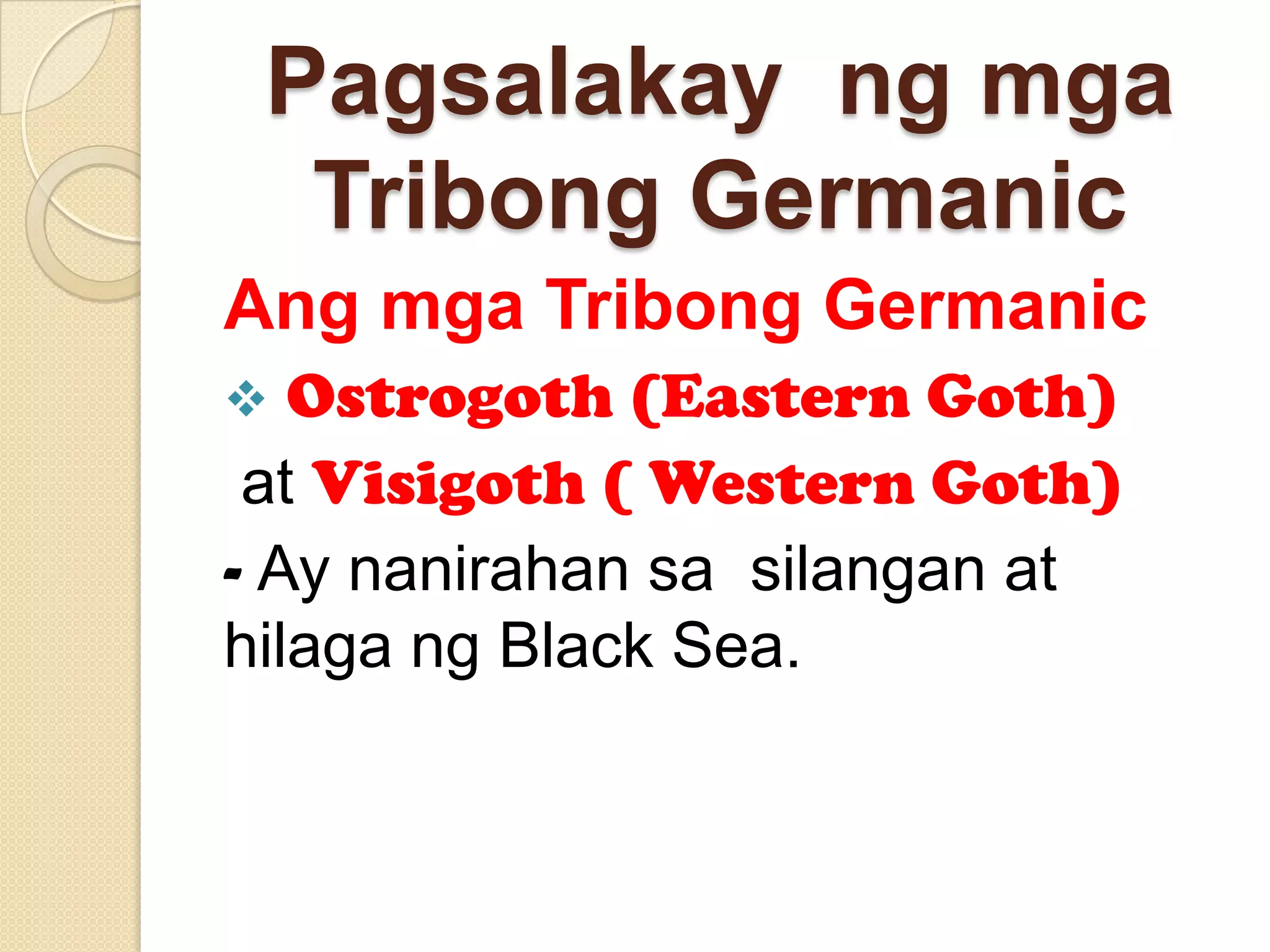 Pagsalakay ng mga
Tribong Germanic
Ang mga Tribong Germanic
Ostrogoth (Eastern Goth)
at Visigoth ( Western Goth)
- Ay nanirahan sa silangan at
hilaga ng Black Sea.


 