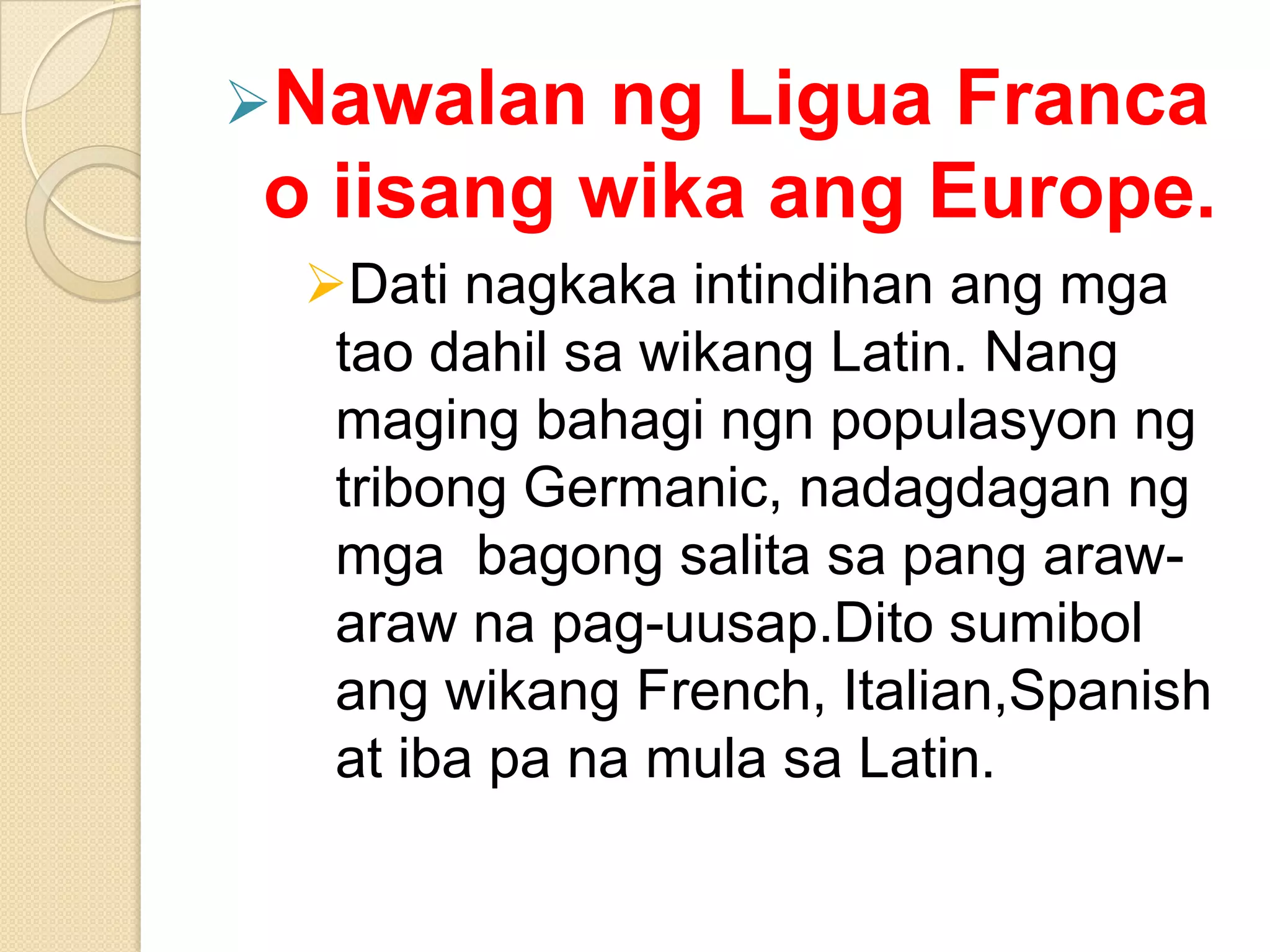 Nawalan

ng Ligua Franca
o iisang wika ang Europe.
Dati nagkaka intindihan ang mga
tao dahil sa wikang Latin. Nang
maging bahagi ngn populasyon ng
tribong Germanic, nadagdagan ng
mga bagong salita sa pang arawaraw na pag-uusap.Dito sumibol
ang wikang French, Italian,Spanish
at iba pa na mula sa Latin.

 