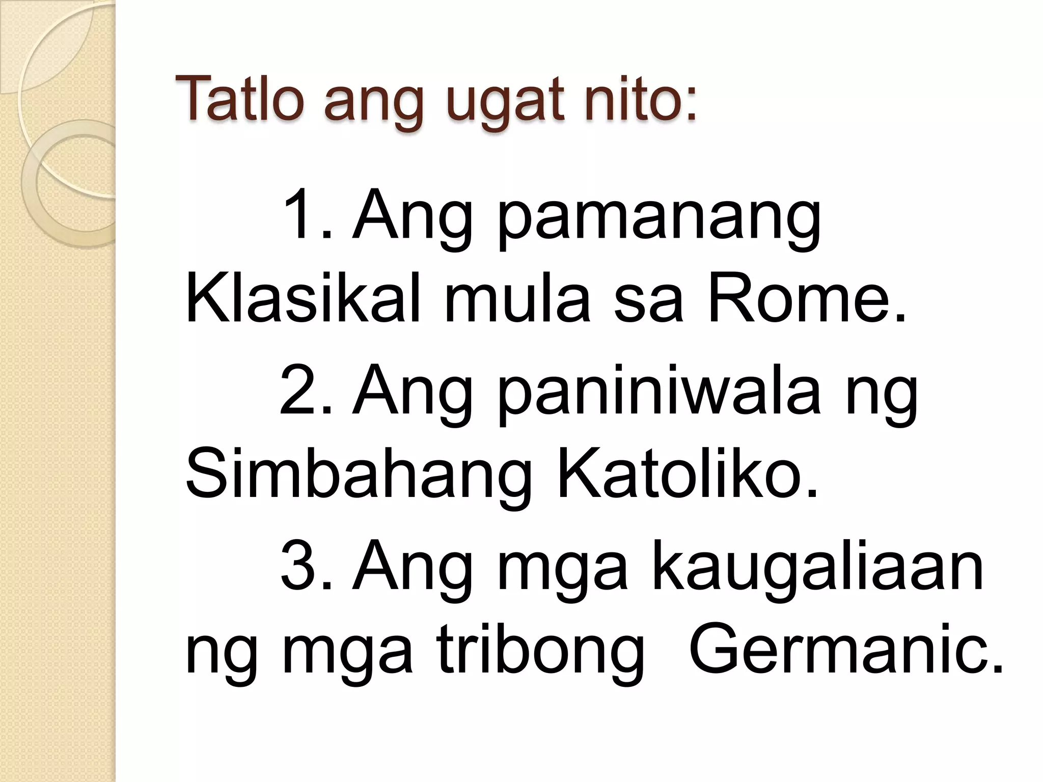 Tatlo ang ugat nito:

1. Ang pamanang
Klasikal mula sa Rome.
2. Ang paniniwala ng
Simbahang Katoliko.
3. Ang mga kaugaliaan
ng mga tribong Germanic.

 