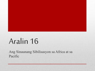Aralin 16 
Ang Sinaunang Sibilisasyon sa Africa at sa 
Pacific 
 
