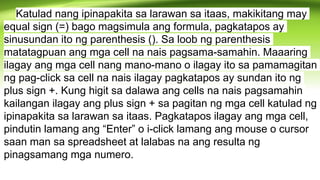 Katulad nang ipinapakita sa larawan sa itaas, makikitang may
equal sign (=) bago magsimula ang formula, pagkatapos ay
sinusundan ito ng parenthesis (). Sa loob ng parenthesis
matatagpuan ang mga cell na nais pagsama-samahin. Maaaring
ilagay ang mga cell nang mano-mano o ilagay ito sa pamamagitan
ng pag-click sa cell na nais ilagay pagkatapos ay sundan ito ng
plus sign +. Kung higit sa dalawa ang cells na nais pagsamahin
kailangan ilagay ang plus sign + sa pagitan ng mga cell katulad ng
ipinapakita sa larawan sa itaas. Pagkatapos ilagay ang mga cell,
pindutin lamang ang “Enter” o i-click lamang ang mouse o cursor
saan man sa spreadsheet at lalabas na ang resulta ng
pinagsamang mga numero.
 