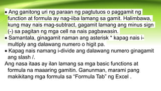 Ang ganitong uri ng paraan ng pagtutuos o paggamit ng
function at formula ay nag-iiba lamang sa gamit. Halimbawa,
kung may nais mag-subtract, gagamit lamang ang minus sign
(-) sa pagitan ng mga cell na nais pagbawasin.
Samantala, ginagamit naman ang asterisk * kapag nais i-
multiply ang dalawang numero o higit pa.
Kapag nais namang i-divide ang dalawang numero ginagamit
ang slash /.
Ang nasa itaas ay ilan lamang sa mga basic functions at
formula na maaaring gamitin. Ganunman, marami pang
makikitang mga formula sa “Formula Tab” ng Excel .
 