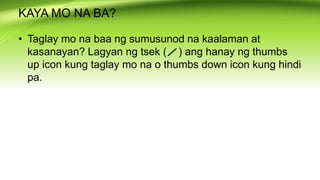 KAYA MO NA BA?
• Taglay mo na baa ng sumusunod na kaalaman at
kasanayan? Lagyan ng tsek ( ) ang hanay ng thumbs
up icon kung taglay mo na o thumbs down icon kung hindi
pa.
 