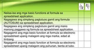Naiisa-isa ang mga basic functions at formula sa
spreadsheet application.
Nagagawa ang simpleng pagtutuos gamit ang formula
(AUTOSUM) sa spreadsheet application.
Nagagawa ang simpleng pagtutuos gamit ang mano
manong paggawa ng formula sa spreadsheet application.
Nagagamit ang mga basic function at formula sa electronic
spreadsheet upang malagom ang mga marka, edad at
timbang
Nagagamit ang mga basic function at formula sa electronic
spreadsheet upang malagom ang puhunan, benta at tubo.
 