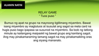 ALAMIN NATIN
RELAY GAME
“ Tuos puso ”
Bumuo ng apat na grupo na mayroong tiglilimang miyembro. Bawat
isang miyembro ay magtutuos at isusulat ang sagot sa meta card na
hugis puso bago ipapasa sa susunod na miyembro. Sa loob ng tatlong
minute ay kailangang maipaskil ng bawat grupo ang kanilang sagot.
Ang may pinakamaraming tamang sagot na may pinakamaikling oras
ang siyang mananalo.
 