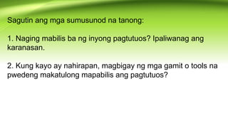 Sagutin ang mga sumusunod na tanong:
1. Naging mabilis ba ng inyong pagtutuos? Ipaliwanag ang
karanasan.
2. Kung kayo ay nahirapan, magbigay ng mga gamit o tools na
pwedeng makatulong mapabilis ang pagtutuos?
 