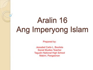 Aralin 16
Ang Imperyong Islam
Prepared by:
Jessabel Carla L. Bautista
Social Studies Teacher
Tagudin National High School
Mabini, Pangasinan

 