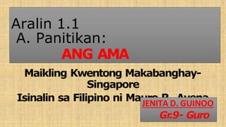 Aralin 1.1
A. Panitikan:
ANG AMA
Maikling Kwentong Makabanghay-
Singapore
Isinalin sa Filipino ni Mauro R. Avena
JENITA D. GUINOO
Gr
.9- Guro
 