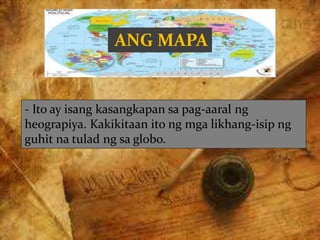 ANG MAPA
- Ito ay isang kasangkapan sa pag-aaral ng
heograpiya. Kakikitaan ito ng mga likhang-isip ng
guhit na tulad ng sa globo.
 