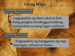 Uri ng Mapa
Mapang Pang-etniko
-nagpapakita ng datos ukol sa iba’t-
ibang pangkat etnolingguwistikong
naninirahan sa isang lugar o rehiyon.
Mapang Politikal
- Nagpapakita ng hangganan ng mga
lalawigan, rehiyon at bansa.
 