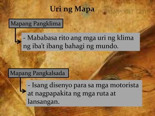 Uri ng Mapa
Mapang Pangklima
- Mababasa rito ang mga uri ng klima
ng iba’t ibang bahagi ng mundo.
Mapang Pangkalsada
- Isang disenyo para sa mga motorista
at nagpapakita ng mga ruta at
lansangan.
 