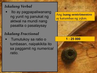 Iskalang Verbal
 Ito ay pagpapaliwanang
ng yunit ng panukat ng
aktwal na mundi nang
pasalita o pasalaysay
Ang isang sentrimentro
ay katumbas ng 25km.
Iskalang Fractional
 Tumutukoy sa ratio o
tumbasan, naipakikita ito
sa paggamit ng numerical
ratio.
1 : 25 000
 
