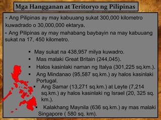 Mga Hangganan at Teritoryo ng Pilipinas
- Ang Pilipinas ay may kabuuang sukat 300,000 kilometro
kuwadrado o 30,000,000 ektarya.
 May sukat na 438,957 milya kuwadro.
 Mas malaki Great Britain (244,045).
 Halos kasinlaki naman ng Italya (301,225 sq.km.).
 Ang Mindanao (95,587 sq.km.) ay halos kasinlaki
Portugal.
 Ang Samar (13,271 sq.km.) at Leyte (7,214
sq.km.) ay halos kasinlaki ng Israel (20, 325 sq.
km.).
 Kalakhang Maynila (636 sq.km.) ay mas malaki
Singapore ( 580 sq. km).
- Ang Pilipinas ay may mahabang baybayin na may kabuuang
sukat na 17, 450 kilometro.
 