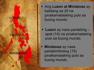 LUZON
VISAYAS
MINDANAO
 Ang Luzon at Mindanao ay
kabilang sa 25 na
pinakamalalaking pulo sa
buong mundo.
 Luzon ay nasa panlabing –
apat (14) na pinakamalaking
pulo sa buong mundo.
 Mindanao ay nasa
panlabinlimang (15)
pinalkamalaking pulo sa
buong mundo.
 
