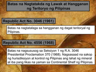 Batas na Nagtatakda ng Lawak at Hangganan
ng Teritoryo ng Pilipinas
Republic Act No. 3046 (1961)
Batas na nagtatalaga sa hangganan ng dagat teritoryal ng
Pilipinas.
Republic Act No. 4556 (1968)
Batas na nagsususog sa Seksiyon 1 ng R.A. 3046
Presidential Proclamation 370 (1968). Nagsasaad na sakop
ng hurisdiksiyon at kontrol ng Pilipinas ang lahat ng mineral
at iba pang likas na yaman sa Continental Shelf ng Pilipinas.
 