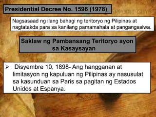 Presidential Decree No. 1596 (1978)
Nagsasaad ng ilang bahagi ng teritoryo ng Pilipinas at
nagtatakda para sa kanilang pamamahala at pangangasiwa.
Saklaw ng Pambansang Teritoryo ayon
sa Kasaysayan
 Disyembre 10, 1898- Ang hangganan at
limitasyon ng kapuluan ng Pilipinas ay nasusulat
sa kasunduan sa Paris sa pagitan ng Estados
Unidos at Espanya.
 