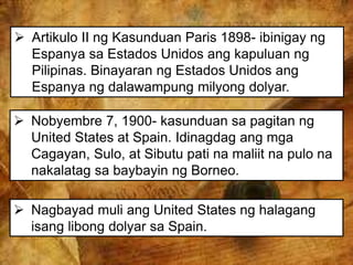  Artikulo II ng Kasunduan Paris 1898- ibinigay ng
Espanya sa Estados Unidos ang kapuluan ng
Pilipinas. Binayaran ng Estados Unidos ang
Espanya ng dalawampung milyong dolyar.
 Nobyembre 7, 1900- kasunduan sa pagitan ng
United States at Spain. Idinagdag ang mga
Cagayan, Sulo, at Sibutu pati na maliit na pulo na
nakalatag sa baybayin ng Borneo.
 Nagbayad muli ang United States ng halagang
isang libong dolyar sa Spain.
 