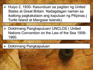  Hulyo 2, 1930- Kasunduan sa pagitan ng United
States at Great Britain. Nadagdagan naman sa
ikatlong pagkakataon ang kapuluan ng Pilipinas.(
Turtle Island at Mangsee Islands).
 Doktrinang Pangkapuluan/ UNCLOS ( United
Nations Convention on the Law of the Sea 1958-
1960.
 Doktrinang Pangkapuluan
 