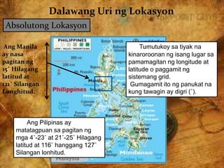 Dalawang Uri ng Lokasyon
Absolutong Lokasyon
Tumutukoy sa tiyak na
kinaroroonan ng isang lugar sa
pamamagitan ng longitude at
latitude o paggamit ng
sistemang grid.
Gumagamit ito ng panukat na
kung tawagin ay digri (˚).
Ang Manila
ay nasa
pagitan ng
15˚ Hilagang
latitud at
121˚ Silangan
Longhitud.
Ang Pilipinas ay
matatagpuan sa pagitan ng
mga 4˚-23˚ at 21˚-25˚ Hilagang
latitud at 116˚ hanggang 127˚
Silangan lonhitud.
 