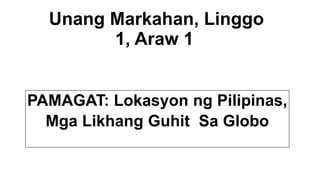 Unang Markahan, Linggo
1, Araw 1
PAMAGAT: Lokasyon ng Pilipinas,
Mga Likhang Guhit Sa Globo
 