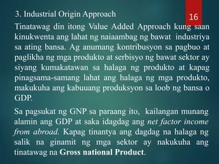 3. Industrial Origin Approach
Tinatawag din itong Value Added Approach kung saan
kinukwenta ang lahat ng naiaambag ng bawat industriya
sa ating bansa. Ag anumang kontribusyon sa pagbuo at
paglikha ng mga produkto at serbisyo ng bawat sektor ay
siyang kumakatawan sa halaga ng produkto at kapag
pinagsama-samang lahat ang halaga ng mga produkto,
makukuha ang kabuuang produksyon sa loob ng bansa o
GDP.
Sa pagsukat ng GNP sa paraang ito, kailangan munang
alamin ang GDP at saka idagdag ang net factor income
from abroad. Kapag tinantya ang dagdag na halaga ng
salik na ginamit ng mga sektor ay nakukuha ang
tinatawag na Gross national Product.
16
 