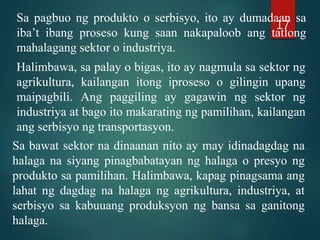 Sa pagbuo ng produkto o serbisyo, ito ay dumadaan sa
iba’t ibang proseso kung saan nakapaloob ang tatlong
mahalagang sektor o industriya.
Halimbawa, sa palay o bigas, ito ay nagmula sa sektor ng
agrikultura, kailangan itong iproseso o gilingin upang
maipagbili. Ang paggiling ay gagawin ng sektor ng
industriya at bago ito makarating ng pamilihan, kailangan
ang serbisyo ng transportasyon.
Sa bawat sektor na dinaanan nito ay may idinadagdag na
halaga na siyang pinagbabatayan ng halaga o presyo ng
produkto sa pamilihan. Halimbawa, kapag pinagsama ang
lahat ng dagdag na halaga ng agrikultura, industriya, at
serbisyo sa kabuuang produksyon ng bansa sa ganitong
halaga.
17
 