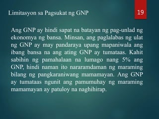 Limitasyon sa Pagsukat ng GNP
Ang GNP ay hindi sapat na batayan ng pag-unlad ng
ekonomya ng bansa. Minsan, ang paglalabas ng ulat
ng GNP ay may pandaraya upang mapaniwala ang
ibang bansa na ang ating GNP ay tumataas. Kahit
sabihin ng pamahalaan na lumago nang 5% ang
GNP, hindi naman ito nararamdaman ng maraming
bilang ng pangkaraniwang mamamayan. Ang GNP
ay tumataas ngunit ang pamumuhay ng maraming
mamamayan ay patuloy na naghihirap.
19
 