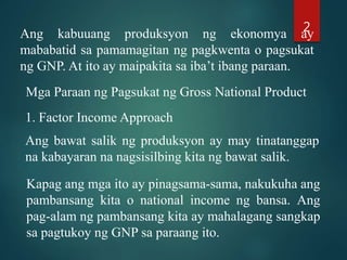 Ang kabuuang produksyon ng ekonomya ay
mababatid sa pamamagitan ng pagkwenta o pagsukat
ng GNP. At ito ay maipakita sa iba’t ibang paraan.
Mga Paraan ng Pagsukat ng Gross National Product
1. Factor Income Approach
Ang bawat salik ng produksyon ay may tinatanggap
na kabayaran na nagsisilbing kita ng bawat salik.
Kapag ang mga ito ay pinagsama-sama, nakukuha ang
pambansang kita o national income ng bansa. Ang
pag-alam ng pambansang kita ay mahalagang sangkap
sa pagtukoy ng GNP sa paraang ito.
2
 
