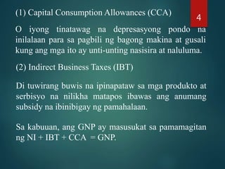 (1) Capital Consumption Allowances (CCA)
O iyong tinatawag na depresasyong pondo na
inilalaan para sa pagbili ng bagong makina at gusali
kung ang mga ito ay unti-unting nasisira at naluluma.
(2) Indirect Business Taxes (IBT)
Di tuwirang buwis na ipinapataw sa mga produkto at
serbisyo na nilikha matapos ibawas ang anumang
subsidy na ibinibigay ng pamahalaan.
Sa kabuuan, ang GNP ay masusukat sa pamamagitan
ng NI + IBT + CCA = GNP.
4
 