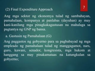 (2) Final Expenditure Approach
Ang mga sektor ng ekonomya tulad ng sambahayan,
pamahalaan, kompanya at panlabas (dayuhan) ay may
kani-kanilang mga pinagkakagastusan na mahalaga sa
pagtantya ng GNP ng bansa.
a. Gastusin ng Pamahalaan (G)
Ang paggastos ng gobyerno para sa pagbabayad ng mga
empleado ng pamahalaan tulad ng manggagamot, nars,
guro, kawani, senador, kongresista, mga hukom at
hanggang sa may pinakamataas na katungkulan sa
gobyerno;
7
 