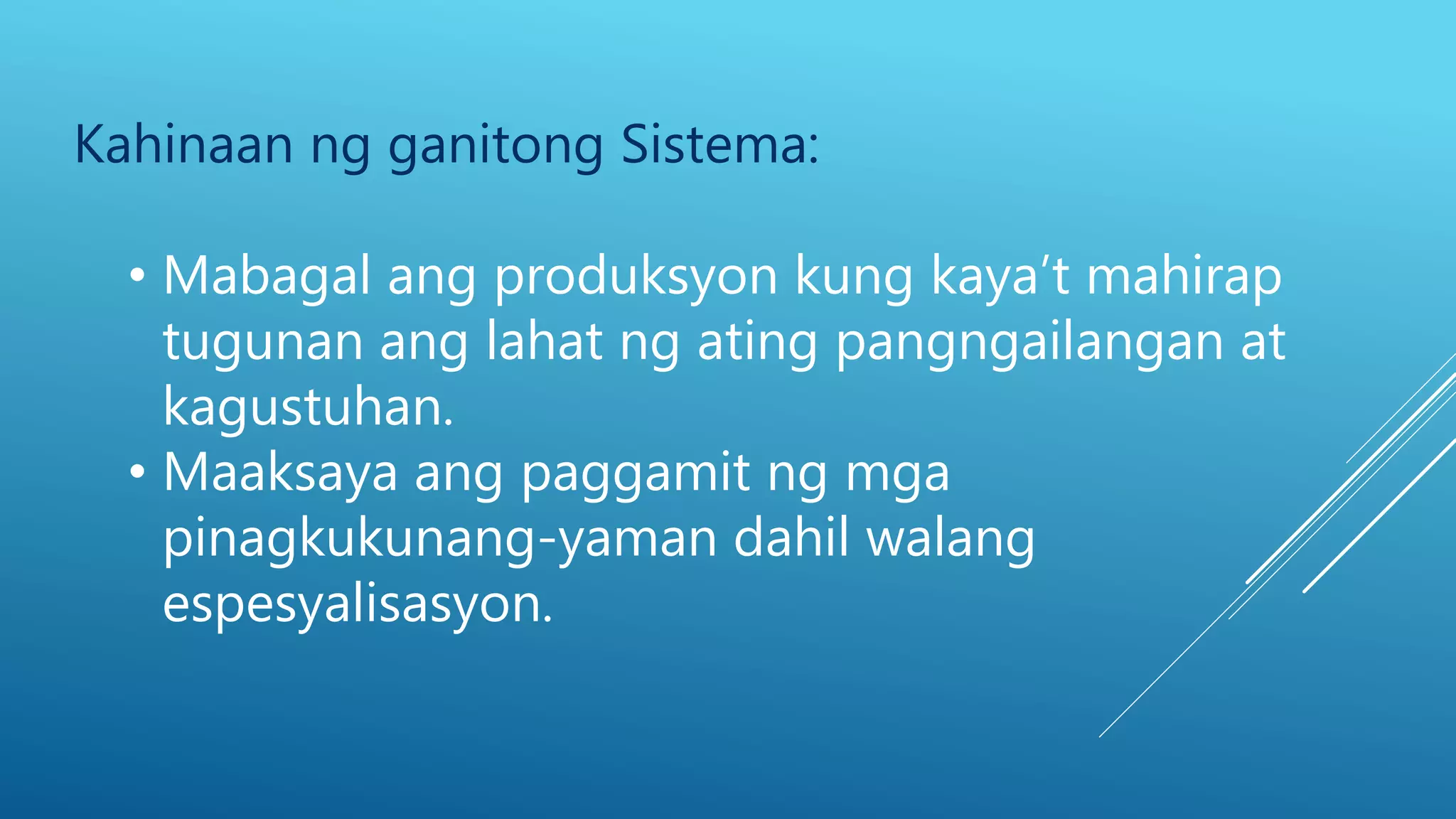 Kahinaan ng ganitong Sistema:
• Mabagal ang produksyon kung kaya’t mahirap
tugunan ang lahat ng ating pangngailangan at
kagustuhan.
• Maaksaya ang paggamit ng mga
pinagkukunang-yaman dahil walang
espesyalisasyon.
 