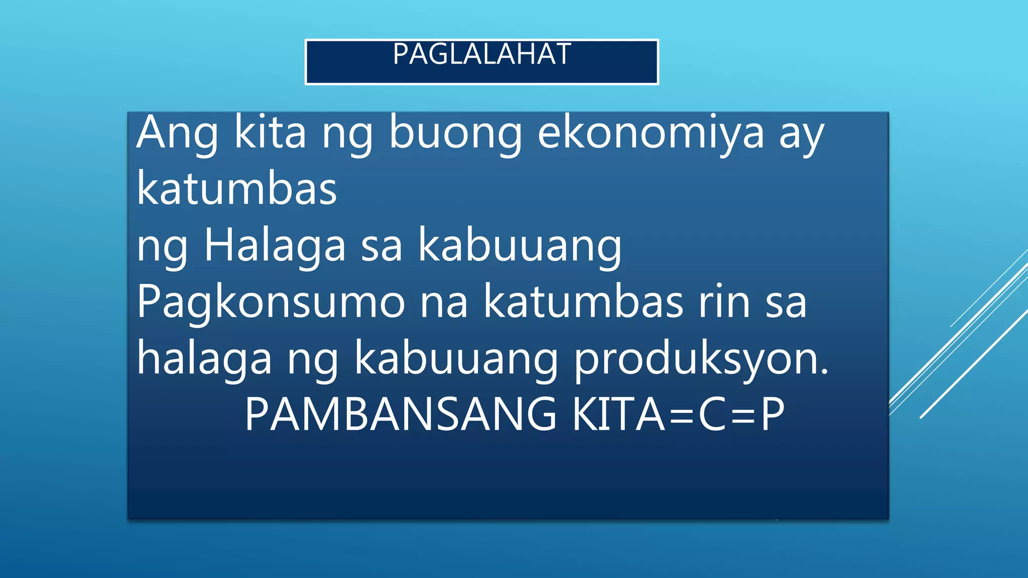 PAGLALAHAT
Ang kita ng buong ekonomiya ay
katumbas
ng Halaga sa kabuuang
Pagkonsumo na katumbas rin sa
halaga ng kabuuang produksyon.
PAMBANSANG KITA=C=P
 