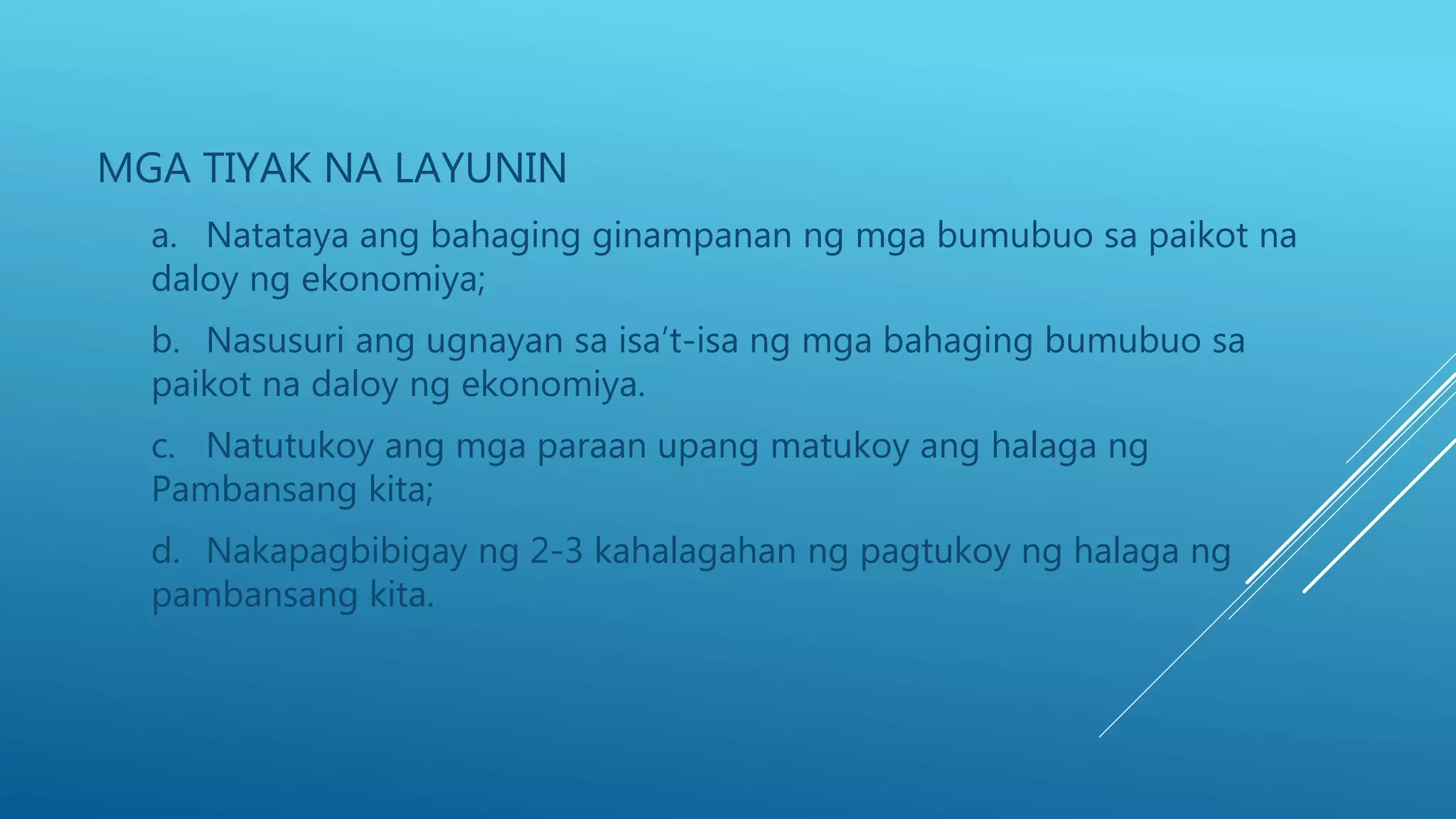 MGA TIYAK NA LAYUNIN
a. Natataya ang bahaging ginampanan ng mga bumubuo sa paikot na
daloy ng ekonomiya;
b. Nasusuri ang ugnayan sa isa’t-isa ng mga bahaging bumubuo sa
paikot na daloy ng ekonomiya.
c. Natutukoy ang mga paraan upang matukoy ang halaga ng
Pambansang kita;
d. Nakapagbibigay ng 2-3 kahalagahan ng pagtukoy ng halaga ng
pambansang kita.
 