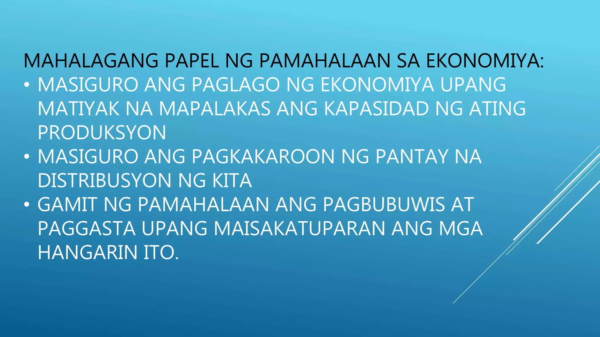 MAHALAGANG PAPEL NG PAMAHALAAN SA EKONOMIYA:
• MASIGURO ANG PAGLAGO NG EKONOMIYA UPANG
MATIYAK NA MAPALAKAS ANG KAPASIDAD NG ATING
PRODUKSYON
• MASIGURO ANG PAGKAKAROON NG PANTAY NA
DISTRIBUSYON NG KITA
• GAMIT NG PAMAHALAAN ANG PAGBUBUWIS AT
PAGGASTA UPANG MAISAKATUPARAN ANG MGA
HANGARIN ITO.
 