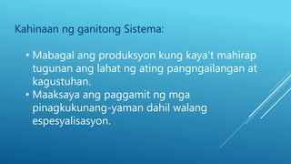 Kahinaan ng ganitong Sistema:
• Mabagal ang produksyon kung kaya’t mahirap
tugunan ang lahat ng ating pangngailangan at
kagustuhan.
• Maaksaya ang paggamit ng mga
pinagkukunang-yaman dahil walang
espesyalisasyon.
 