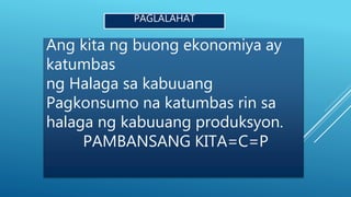PAGLALAHAT
Ang kita ng buong ekonomiya ay
katumbas
ng Halaga sa kabuuang
Pagkonsumo na katumbas rin sa
halaga ng kabuuang produksyon.
PAMBANSANG KITA=C=P
 