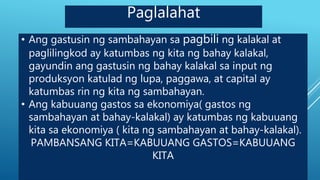 • Ang gastusin ng sambahayan sa pagbili ng kalakal at
paglilingkod ay katumbas ng kita ng bahay kalakal,
gayundin ang gastusin ng bahay kalakal sa input ng
produksyon katulad ng lupa, paggawa, at capital ay
katumbas rin ng kita ng sambahayan.
• Ang kabuuang gastos sa ekonomiya( gastos ng
sambahayan at bahay-kalakal) ay katumbas ng kabuuang
kita sa ekonomiya ( kita ng sambahayan at bahay-kalakal).
PAMBANSANG KITA=KABUUANG GASTOS=KABUUANG
KITA
Paglalahat
 