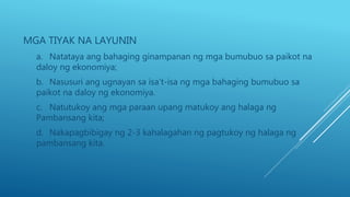 MGA TIYAK NA LAYUNIN
a. Natataya ang bahaging ginampanan ng mga bumubuo sa paikot na
daloy ng ekonomiya;
b. Nasusuri ang ugnayan sa isa’t-isa ng mga bahaging bumubuo sa
paikot na daloy ng ekonomiya.
c. Natutukoy ang mga paraan upang matukoy ang halaga ng
Pambansang kita;
d. Nakapagbibigay ng 2-3 kahalagahan ng pagtukoy ng halaga ng
pambansang kita.
 