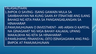 TALASALITAAN:
1.IMPOK O SAVING- ISANG GAWAIN MULA SA
SAMBAHAYAN NA KUNG SAAN AY ITINATABI ANG ILANG
BAHAGI NG KITA PARA SA PANGANGAILANGAN SA
HINAHARAP.
2.PAMUMUHUNAN O INVESTMENT- ARI-ARIAN O KAPITAL
NA GINAGAMIT NG MGA BAHAY-KALAKAL UPANG
MAKALIKHA NG KITA SA HINAHARAP.
3.PAMILIHANG PINANSYAL-DITO ISINASAGAWA ANG PAG-
IIMPOK AT PAMUMUHUNAN
 
